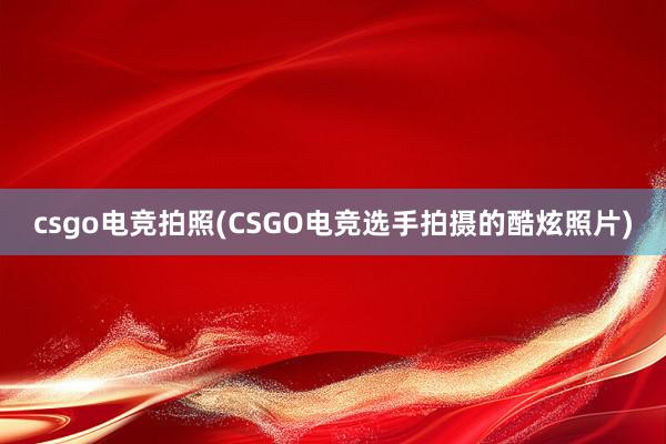 csgo电竞拍照(CSGO电竞选手拍摄的酷炫照片)