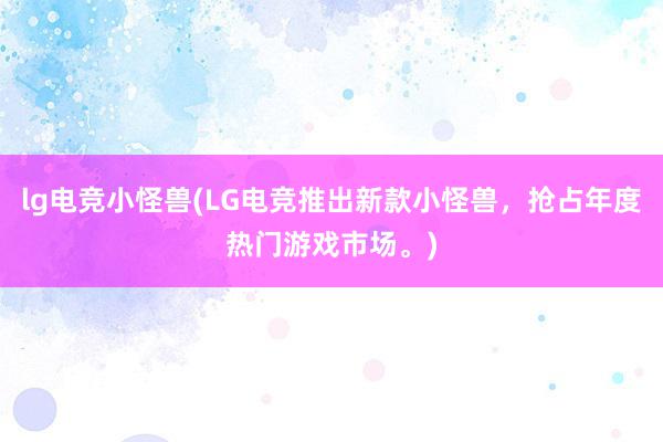 lg电竞小怪兽(LG电竞推出新款小怪兽，抢占年度热门游戏市场。)