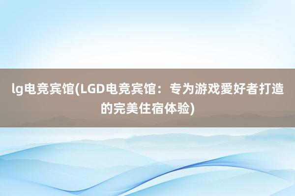 lg电竞宾馆(LGD电竞宾馆：专为游戏愛好者打造的完美住宿体验)