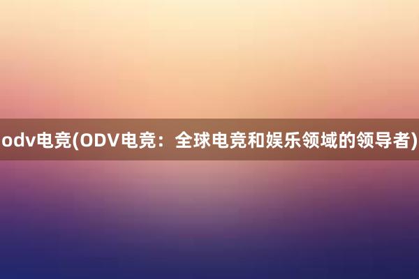 odv电竞(ODV电竞：全球电竞和娱乐领域的领导者)