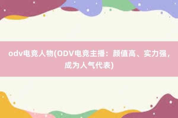 odv电竞人物(ODV电竞主播：颜值高、实力强，成为人气代表)