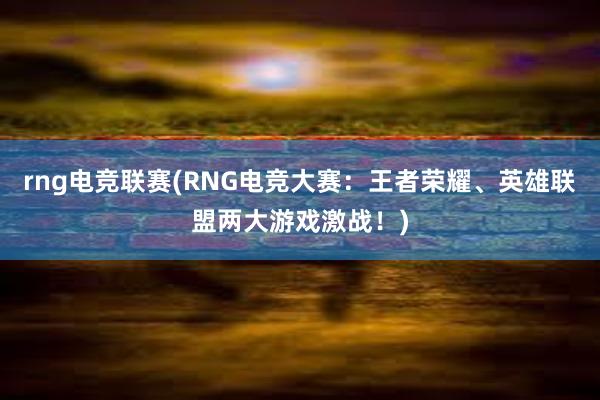 rng电竞联赛(RNG电竞大赛：王者荣耀、英雄联盟两大游戏激战！)