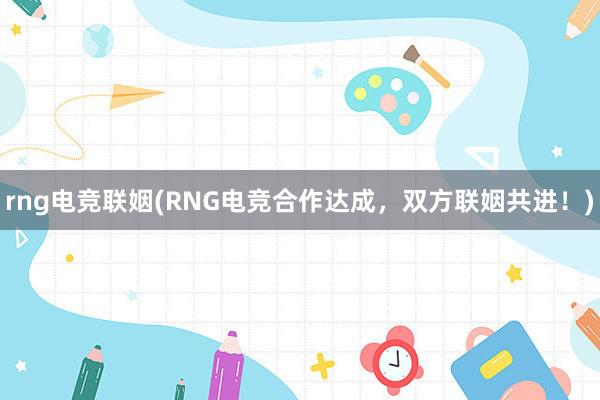 rng电竞联姻(RNG电竞合作达成，双方联姻共进！)