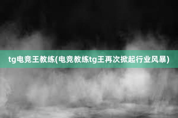 tg电竞王教练(电竞教练tg王再次掀起行业风暴)