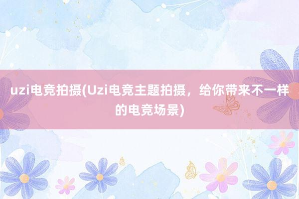 uzi电竞拍摄(Uzi电竞主题拍摄，给你带来不一样的电竞场景)