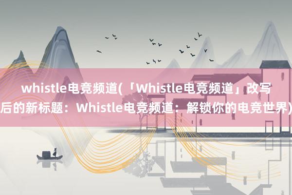 whistle电竞频道(「Whistle电竞频道」改写后的新标题：Whistle电竞频道：解锁你的电竞世界)