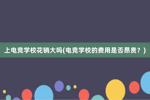 上电竞学校花销大吗(电竞学校的费用是否昂贵？)