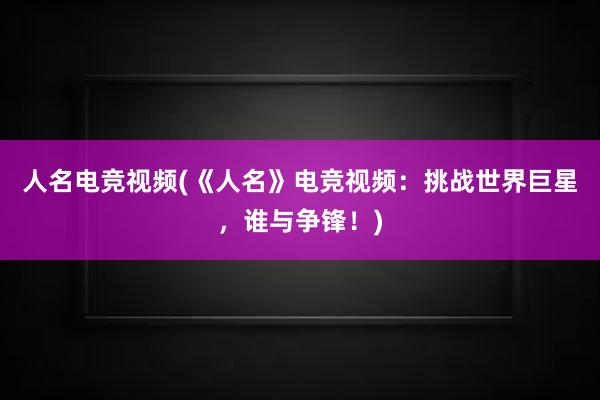 人名电竞视频(《人名》电竞视频：挑战世界巨星，谁与争锋！)