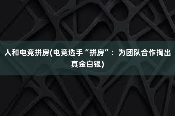 人和电竞拼房(电竞选手“拼房”：为团队合作掏出真金白银)