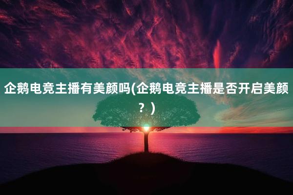 企鹅电竞主播有美颜吗(企鹅电竞主播是否开启美颜？)