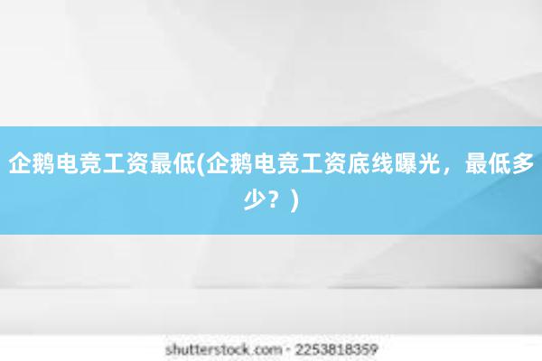 企鹅电竞工资最低(企鹅电竞工资底线曝光，最低多少？)