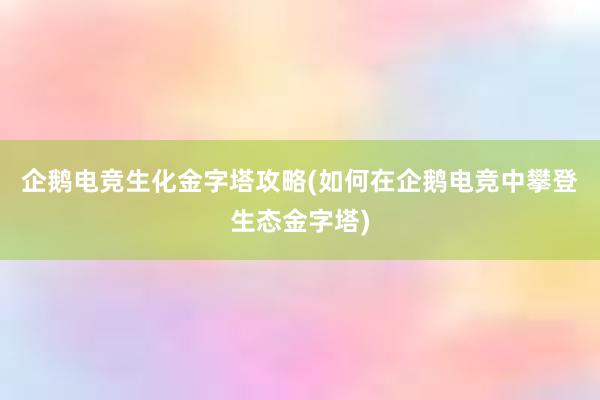 企鹅电竞生化金字塔攻略(如何在企鹅电竞中攀登生态金字塔)