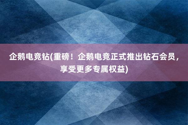 企鹅电竞钻(重磅！企鹅电竞正式推出钻石会员，享受更多专属权益)