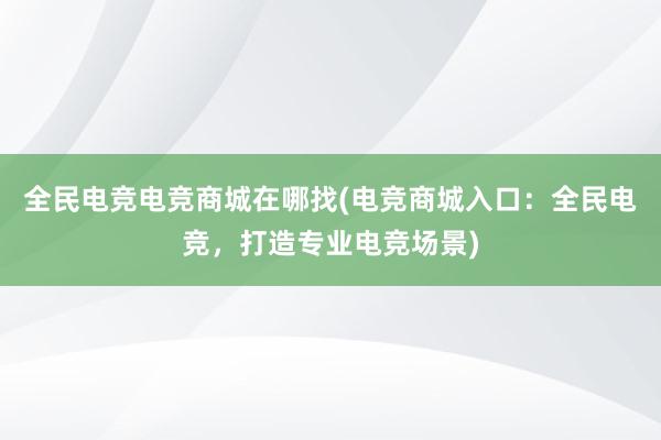 全民电竞电竞商城在哪找(电竞商城入口：全民电竞，打造专业电竞场景)