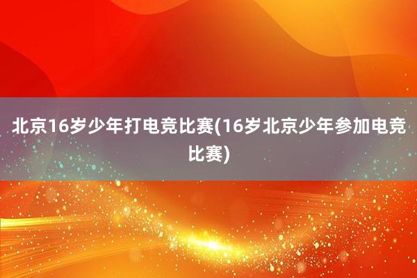 北京16岁少年打电竞比赛(16岁北京少年参加电竞比赛)