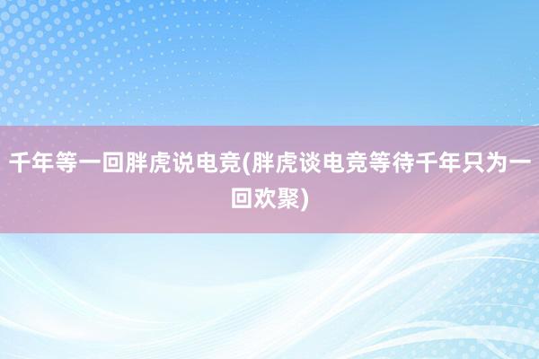 千年等一回胖虎说电竞(胖虎谈电竞等待千年只为一回欢聚)