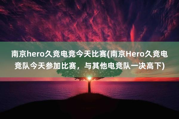 南京hero久竞电竞今天比赛(南京Hero久竞电竞队今天参加比赛，与其他电竞队一决高下)