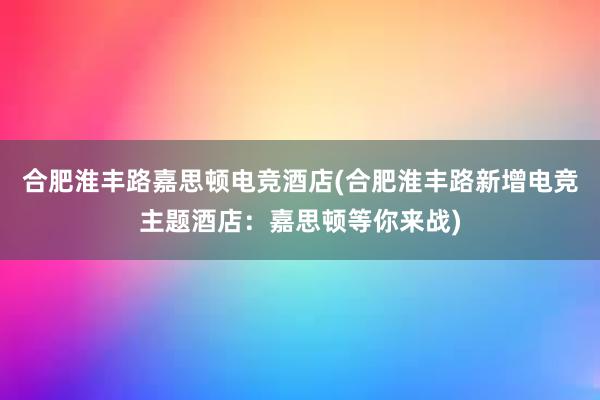 合肥淮丰路嘉思顿电竞酒店(合肥淮丰路新增电竞主题酒店：嘉思顿等你来战)