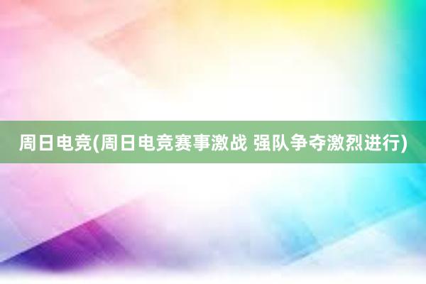 周日电竞(周日电竞赛事激战 强队争夺激烈进行)