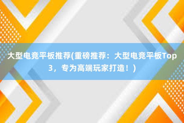 大型电竞平板推荐(重磅推荐：大型电竞平板Top3，专为高端玩家打造！)