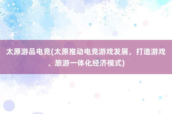 太原游品电竞(太原推动电竞游戏发展，打造游戏、旅游一体化经济模式)