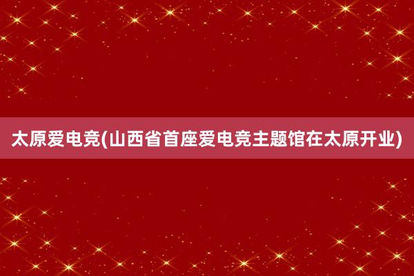 太原爱电竞(山西省首座爱电竞主题馆在太原开业)