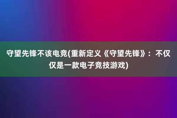 守望先锋不该电竞(重新定义《守望先锋》：不仅仅是一款电子竞技游戏)