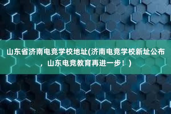 山东省济南电竞学校地址(济南电竞学校新址公布，山东电竞教育再进一步！)