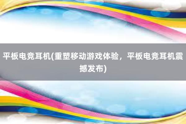 平板电竞耳机(重塑移动游戏体验，平板电竞耳机震撼发布)