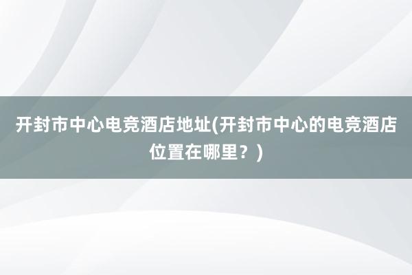 开封市中心电竞酒店地址(开封市中心的电竞酒店位置在哪里？)