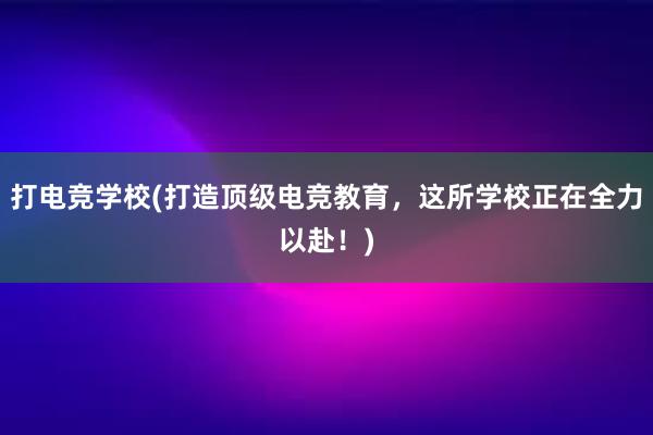 打电竞学校(打造顶级电竞教育，这所学校正在全力以赴！)