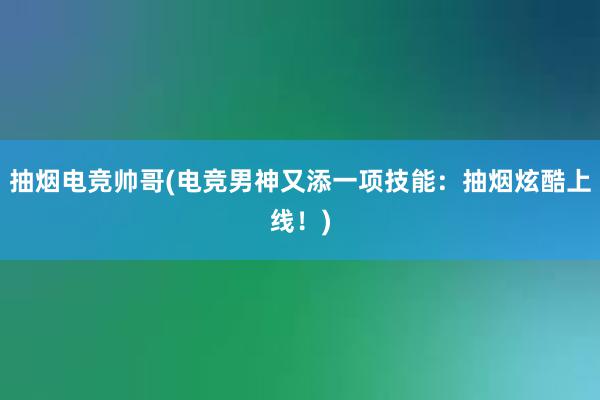 抽烟电竞帅哥(电竞男神又添一项技能：抽烟炫酷上线！)