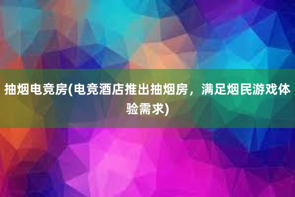 抽烟电竞房(电竞酒店推出抽烟房，满足烟民游戏体验需求)