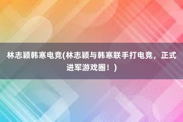 林志颖韩寒电竞(林志颖与韩寒联手打电竞，正式进军游戏圈！)