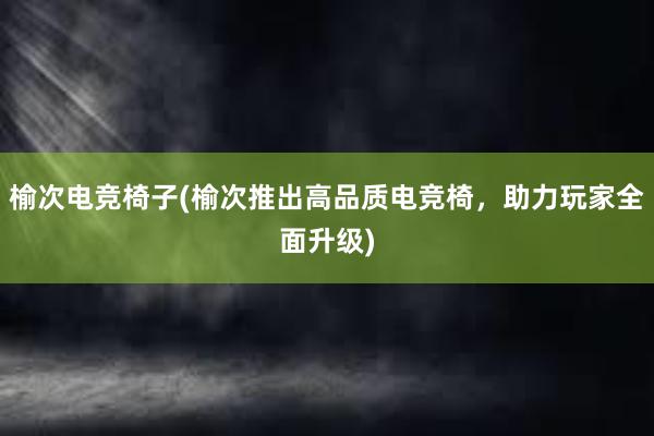 榆次电竞椅子(榆次推出高品质电竞椅，助力玩家全面升级)