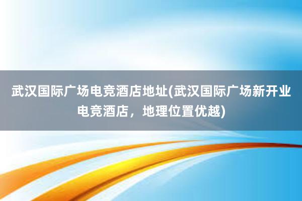 武汉国际广场电竞酒店地址(武汉国际广场新开业电竞酒店，地理位置优越)