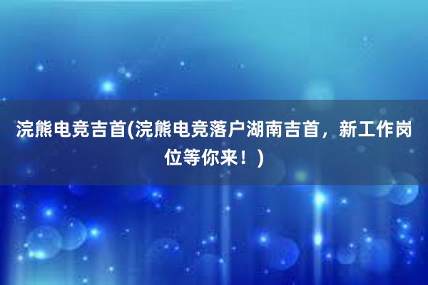 浣熊电竞吉首(浣熊电竞落户湖南吉首，新工作岗位等你来！)