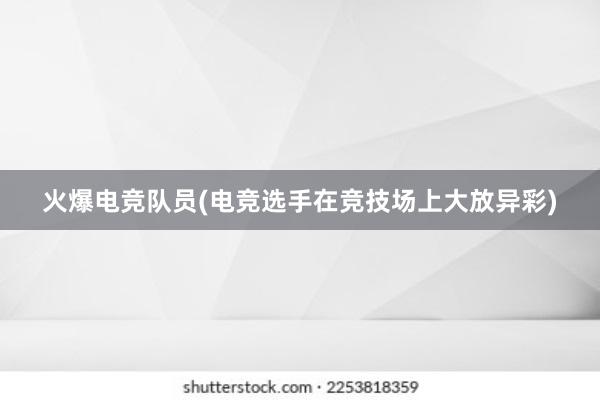 火爆电竞队员(电竞选手在竞技场上大放异彩)