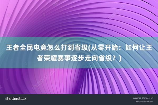 王者全民电竞怎么打到省级(从零开始：如何让王者荣耀赛事逐步走向省级？)