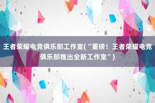 王者荣耀电竞俱乐部工作室(“重磅！王者荣耀电竞俱乐部推出全新工作室”)