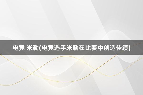 电竞 米勒(电竞选手米勒在比赛中创造佳绩)