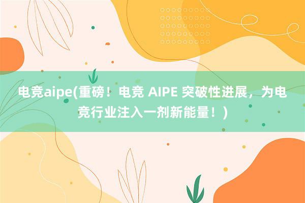 电竞aipe(重磅！电竞 AIPE 突破性进展，为电竞行业注入一剂新能量！)