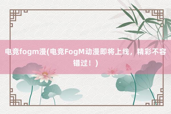 电竞fogm漫(电竞FogM动漫即将上线，精彩不容错过！)