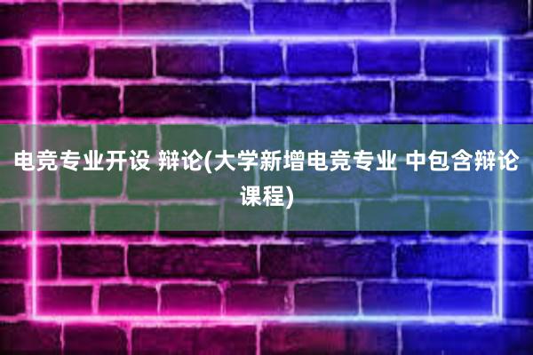 电竞专业开设 辩论(大学新增电竞专业 中包含辩论课程)