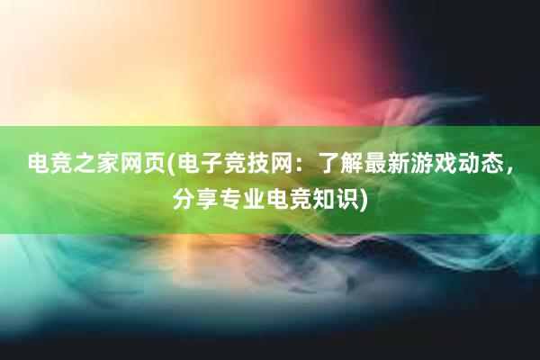 电竞之家网页(电子竞技网：了解最新游戏动态，分享专业电竞知识)