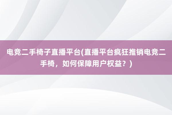 电竞二手椅子直播平台(直播平台疯狂推销电竞二手椅，如何保障用户权益？)