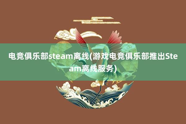 电竞俱乐部steam离线(游戏电竞俱乐部推出Steam离线服务)