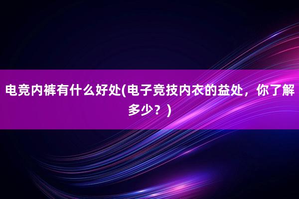 电竞内裤有什么好处(电子竞技内衣的益处，你了解多少？)