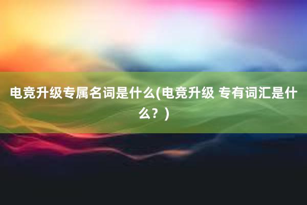 电竞升级专属名词是什么(电竞升级 专有词汇是什么？)