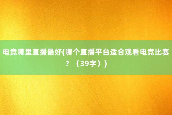 电竞哪里直播最好(哪个直播平台适合观看电竞比赛？（39字）)